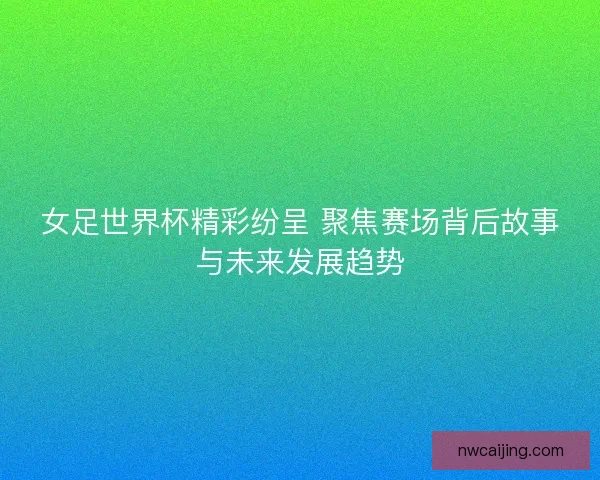 女足世界杯精彩纷呈 聚焦赛场背后故事与未来发展趋势