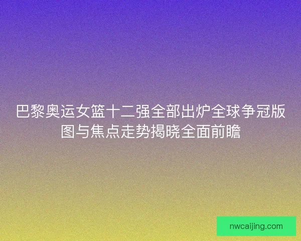 巴黎奥运女篮十二强全部出炉全球争冠版图与焦点走势揭晓全面前瞻