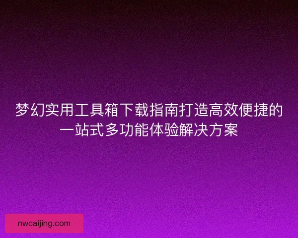 梦幻实用工具箱下载指南打造高效便捷的一站式多功能体验解决方案